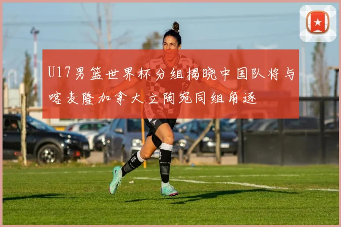 U17男篮世界杯分组揭晓中国队将与喀麦隆加拿大立陶宛同组角逐